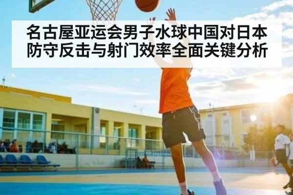 名古屋亚运会男子水球中国对日本防守反击与射门效率全面关键分析