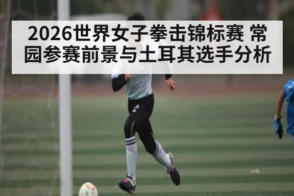 2026世界女子拳击锦标赛 常园参赛前景与土耳其选手分析