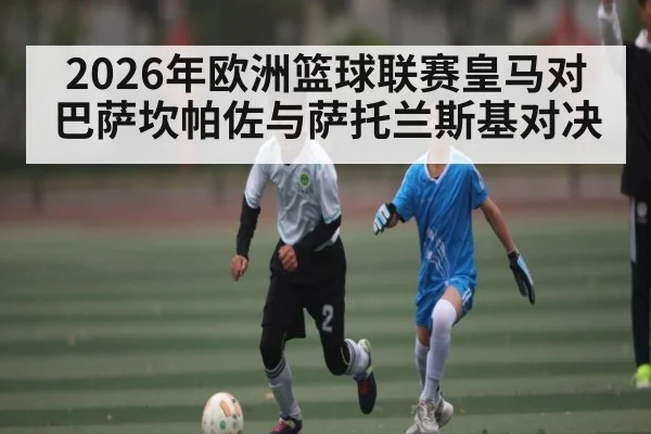 2026年欧洲篮球联赛皇马对巴萨坎帕佐与萨托兰斯基对决